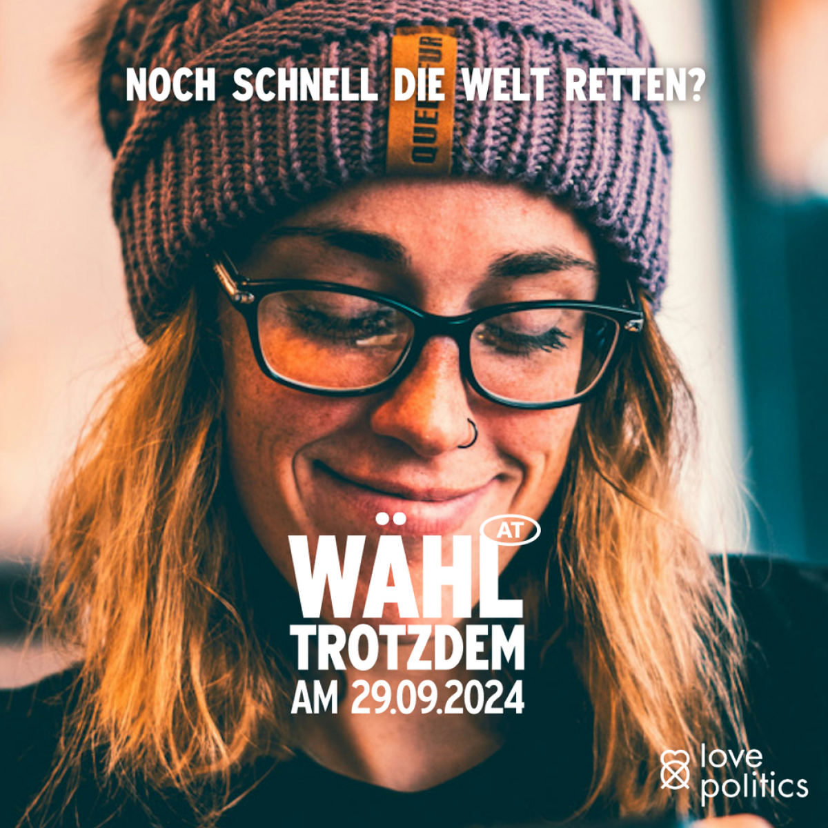 Das Bild zeigt eine junge Frau, sie trägt eine schwarzrandige Brille, ein Nasenring und eine warme Strickhaube. Sie grinst und blickt auf etwas hinab, vielleicht auf den Stimmzettel. Text: NOCH SCHNELL DIE WELT RETTEN?
WÄHL TROTZDEM AM 29.09.2024
love p